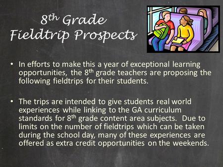 8 th Grade Fieldtrip Prospects In efforts to make this a year of exceptional learning opportunities, the 8 th grade teachers are proposing the following.