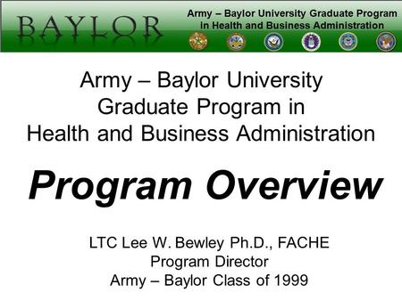 Army – Baylor University Graduate Program in Health and Business Administration Program Overview LTC Lee W. Bewley Ph.D., FACHE Program Director Army –