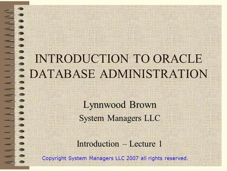 INTRODUCTION TO ORACLE DATABASE ADMINISTRATION Lynnwood Brown System Managers LLC Introduction – Lecture 1 Copyright System Managers LLC 2007 all rights.