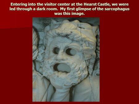 Entering into the visitor center at the Hearst Castle, we were led through a dark room. My first glimpse of the sarcophagus was this image.