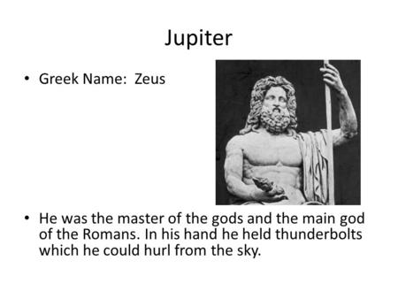 Jupiter Greek Name: Zeus He was the master of the gods and the main god of the Romans. In his hand he held thunderbolts which he could hurl from the sky.