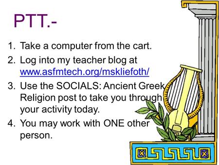 PTT.- 1.Take a computer from the cart. 2.Log into my teacher blog at www.asfmtech.org/mskliefoth/ www.asfmtech.org/mskliefoth/ 3.Use the SOCIALS: Ancient.