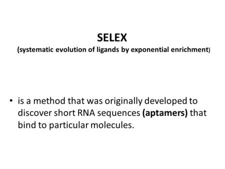 SELEX (systematic evolution of ligands by exponential enrichment ) is a method that was originally developed to discover short RNA sequences (aptamers)