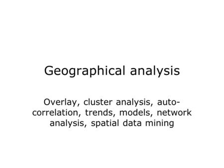 Geographical analysis Overlay, cluster analysis, auto- correlation, trends, models, network analysis, spatial data mining.