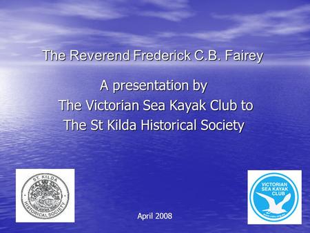 The Reverend Frederick C.B. Fairey A presentation by The Victorian Sea Kayak Club to The Victorian Sea Kayak Club to The St Kilda Historical Society April.