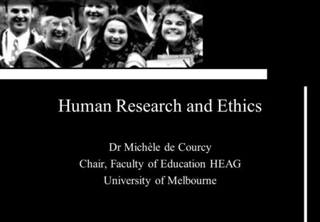 Human Research and Ethics Dr Michèle de Courcy Chair, Faculty of Education HEAG University of Melbourne.