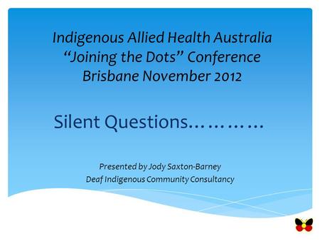 Indigenous Allied Health Australia “Joining the Dots” Conference Brisbane November 2012 Silent Questions………… Presented by Jody Saxton-Barney Deaf Indigenous.