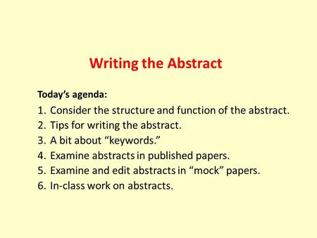 Writing the Abstract Today’s agenda: 1.Consider the structure and function of the abstract. 2.Tips for writing the abstract. 3.A bit about “keywords.”