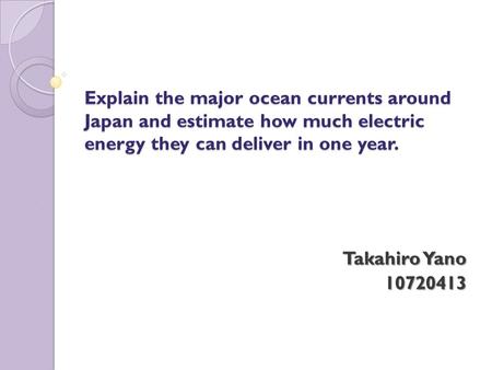Explain the major ocean currents around Japan and estimate how much electric energy they can deliver in one year. Takahiro Yano 10720413.