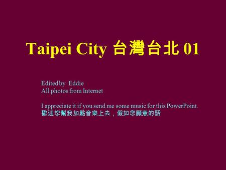 Taipei City 台灣台北 01 Edited by Eddie All photos from Internet I appreciate it if you send me some music for this PowerPoint. 歡迎您幫我加點音樂上去，假如您願意的話.