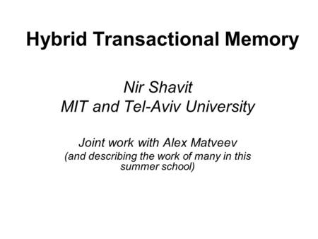 Hybrid Transactional Memory Nir Shavit MIT and Tel-Aviv University Joint work with Alex Matveev (and describing the work of many in this summer school)