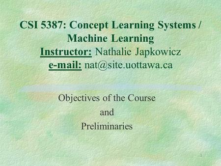 1 CSI 5387: Concept Learning Systems / Machine Learning Instructor: Nathalie Japkowicz   Objectives of the Course and Preliminaries.