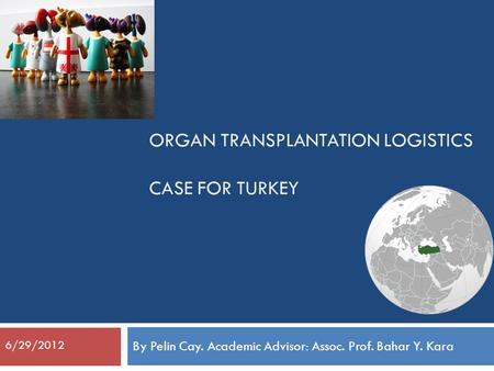ORGAN TRANSPLANTATION LOGISTICS CASE FOR TURKEY By Pelin Cay. Academic Advisor: Assoc. Prof. Bahar Y. Kara 6/29/2012.