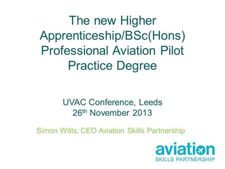 The new Higher Apprenticeship/BSc(Hons) Professional Aviation Pilot Practice Degree UVAC Conference, Leeds 26 th November 2013 Simon Witts, CEO Aviation.