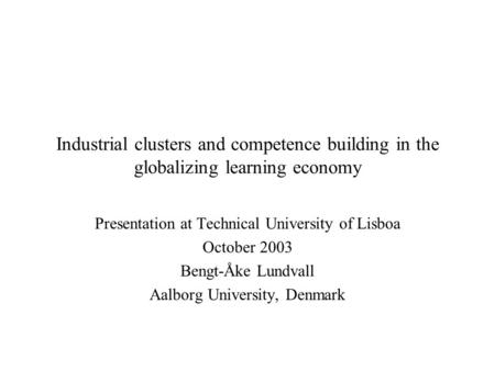 Industrial clusters and competence building in the globalizing learning economy Presentation at Technical University of Lisboa October 2003 Bengt-Åke Lundvall.