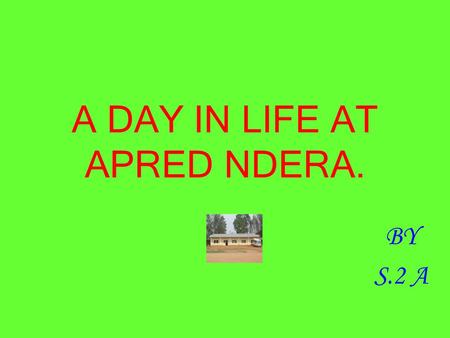 A DAY IN LIFE AT APRED NDERA. BY S.2 A. EARLY IN THE MORNING. I say my prayers and I greet my friends. I lay my bed,I brush my teeth, I go to bath,I wipe.