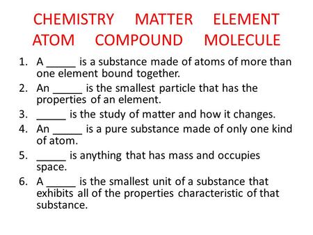CHEMISTRY MATTER ELEMENT ATOM COMPOUND MOLECULE 1.A _____ is a substance made of atoms of more than one element bound together. 2.An _____ is the smallest.