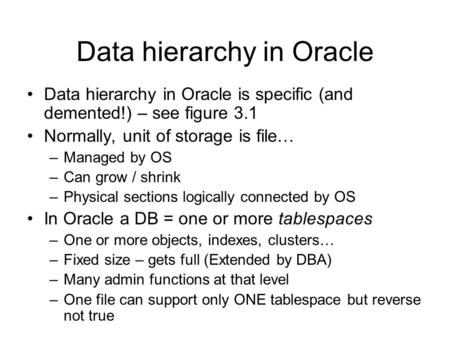 Data hierarchy in Oracle Data hierarchy in Oracle is specific (and demented!) – see figure 3.1 Normally, unit of storage is file… –Managed by OS –Can grow.