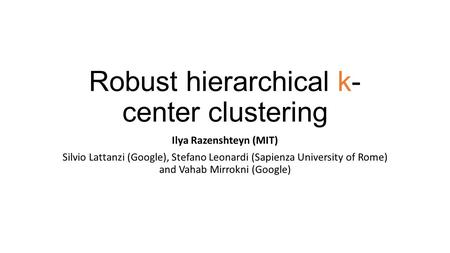 Robust hierarchical k- center clustering Ilya Razenshteyn (MIT) Silvio Lattanzi (Google), Stefano Leonardi (Sapienza University of Rome) and Vahab Mirrokni.