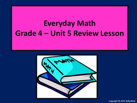 Everyday Math Grade 4 – Unit 5 Review Lesson Copyright © 2011 Kelly Mott.