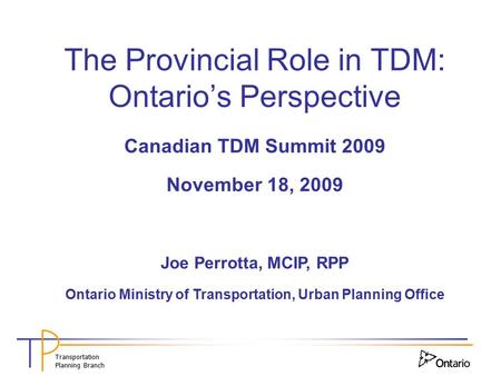 Transportation Planning Branch The Provincial Role in TDM: Ontario’s Perspective Canadian TDM Summit 2009 November 18, 2009 Joe Perrotta, MCIP, RPP Ontario.