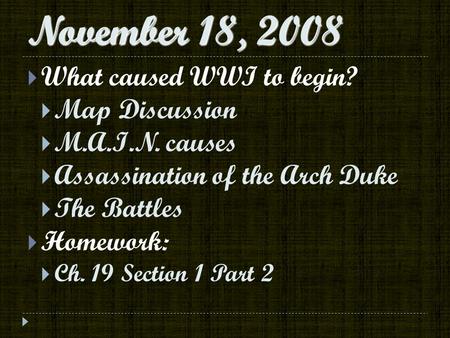 November 18, 2008  What caused WWI to begin?  Map Discussion  M.A.I.N. causes  Assassination of the Arch Duke  The Battles  Homework:  Ch. 19 Section.
