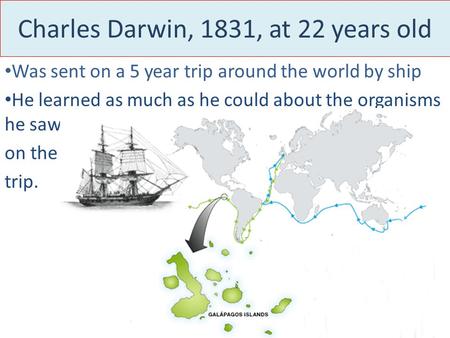 Charles Darwin, 1831, at 22 years old Was sent on a 5 year trip around the world by ship He learned as much as he could about the organisms he saw on the.
