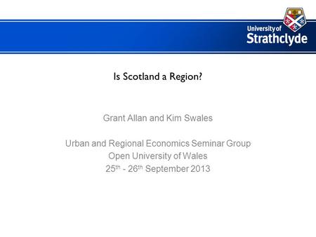 Is Scotland a Region? Grant Allan and Kim Swales Urban and Regional Economics Seminar Group Open University of Wales 25 th - 26 th September 2013.
