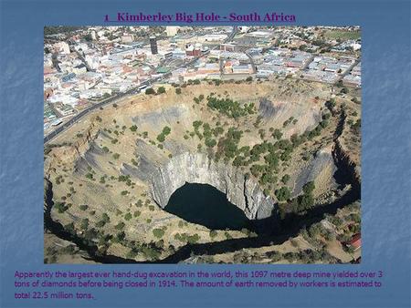 1 Kimberley Big Hole - South Africa Apparently the largest ever hand-dug excavation in the world, this 1097 metre deep mine yielded over 3 tons of diamonds.