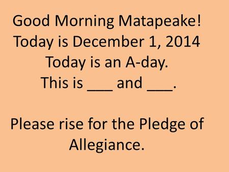 Good Morning Matapeake! Today is December 1, 2014 Today is an A-day. This is ___ and ___. Please rise for the Pledge of Allegiance.