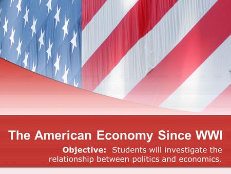 The American Economy Since WWI Objective: Students will investigate the relationship between politics and economics.