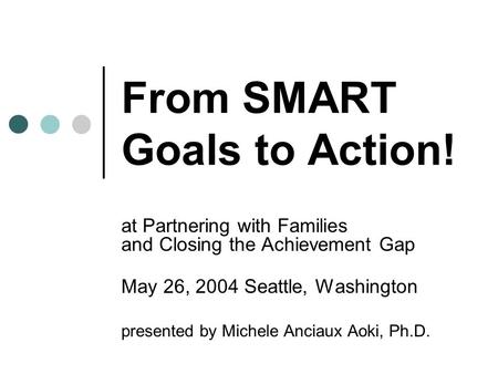 From SMART Goals to Action! at Partnering with Families and Closing the Achievement Gap May 26, 2004 Seattle, Washington presented by Michele Anciaux Aoki,