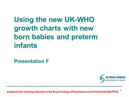 1 Using the new UK-WHO growth charts with new born babies and preterm infants Presentation F Adapted from training materials of the Royal College of Paediatrics.