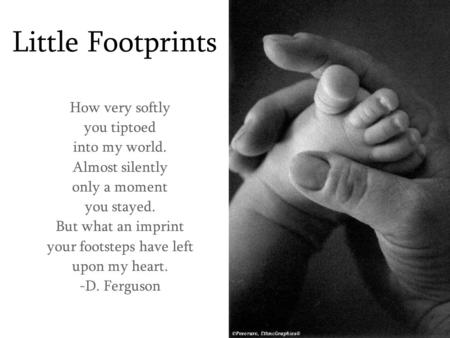Little Footprints How very softly you tiptoed into my world. Almost silently only a moment you stayed. But what an imprint your footsteps have left upon.
