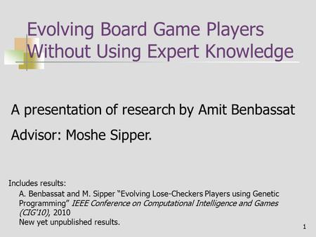 1 Evolving Board Game Players Without Using Expert Knowledge A presentation of research by Amit Benbassat Advisor: Moshe Sipper. A. Benbassat and M. Sipper.