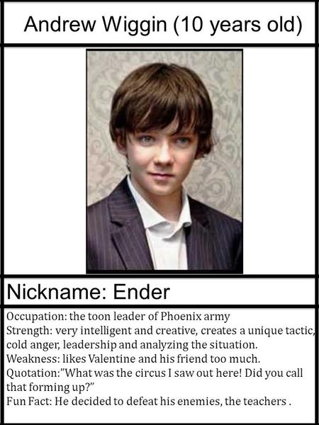 Andrew Wiggin (10 years old) Nickname: Ender Occupation: the toon leader of Phoenix army Strength: very intelligent and creative, creates a unique tactic,