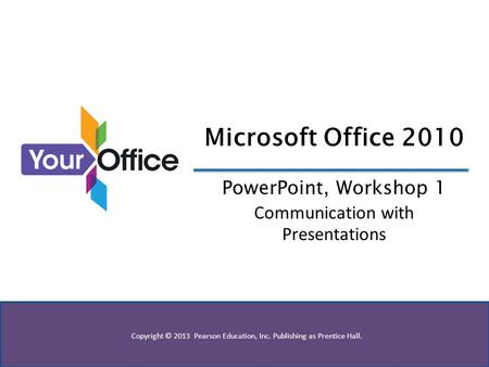 Copyright © 2013 Pearson Education, Inc. Publishing as Prentice Hall. Microsoft Office 2010 PowerPoint, Workshop 1 Communication with Presentations.