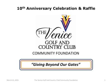 1The Venice Golf and Country Club Community FoundationMarch 22, 2015 “Giving Beyond Our Gates” 10 th Anniversary Celebration & Raffle.