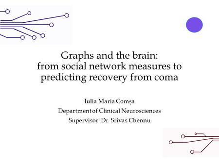 Graphs and the brain: from social network measures to predicting recovery from coma Iulia Maria Comșa Department of Clinical Neurosciences Supervisor: