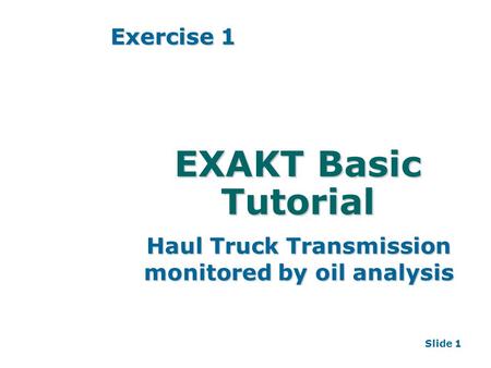Slide 1 EXAKT Basic Tutorial Haul Truck Transmission monitored by oil analysis Exercise 1.
