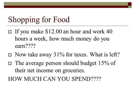 Shopping for Food If you make $12.00 an hour and work 40 hours a week, how much money do you earn???? Now take away 31% for taxes. What is left? The average.