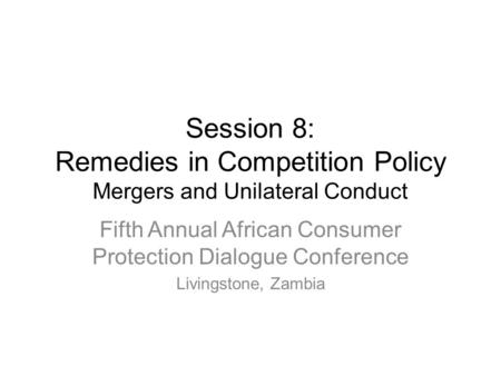 Session 8: Remedies in Competition Policy Mergers and Unilateral Conduct Fifth Annual African Consumer Protection Dialogue Conference Livingstone, Zambia.