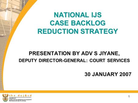 1 NATIONAL IJS CASE BACKLOG REDUCTION STRATEGY PRESENTATION BY ADV S JIYANE, DEPUTY DIRECTOR-GENERAL: COURT SERVICES 30 JANUARY 2007.