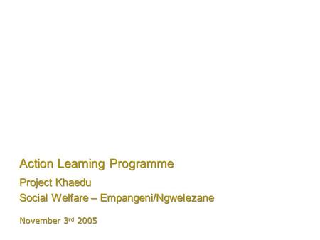 Action Learning Programme Project Khaedu Social Welfare – Empangeni/Ngwelezane Project Khaedu Social Welfare – Empangeni/Ngwelezane November 3 rd 2005.