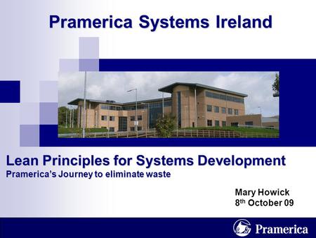 1 Pramerica Systems Ireland Lean Principles for Systems Development Pramerica’s Journey to eliminate waste Mary Howick 8 th October 09.