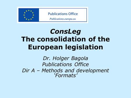 ConsLeg The consolidation of the European legislation Dr. Holger Bagola Publications Office Dir A – Methods and development ‘Formats’