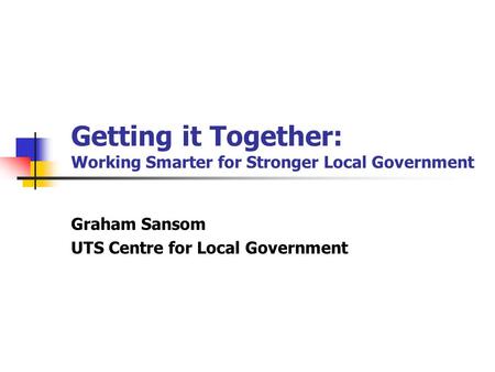 Getting it Together: Working Smarter for Stronger Local Government Graham Sansom UTS Centre for Local Government.