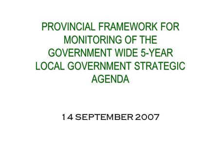PROVINCIAL FRAMEWORK FOR MONITORING OF THE GOVERNMENT WIDE 5-YEAR LOCAL GOVERNMENT STRATEGIC AGENDA 14 SEPTEMBER 2007 PROVINCIAL FRAMEWORK FOR MONITORING.
