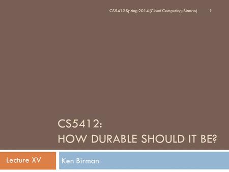 CS5412: HOW DURABLE SHOULD IT BE? Ken Birman 1 CS5412 Spring 2014 (Cloud Computing: Birman) Lecture XV.