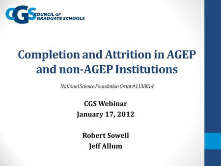 Completion and Attrition in AGEP and non-AGEP Institutions National Science Foundation Grant #1138814 CGS Webinar January 17, 2012 Robert Sowell Jeff Allum.